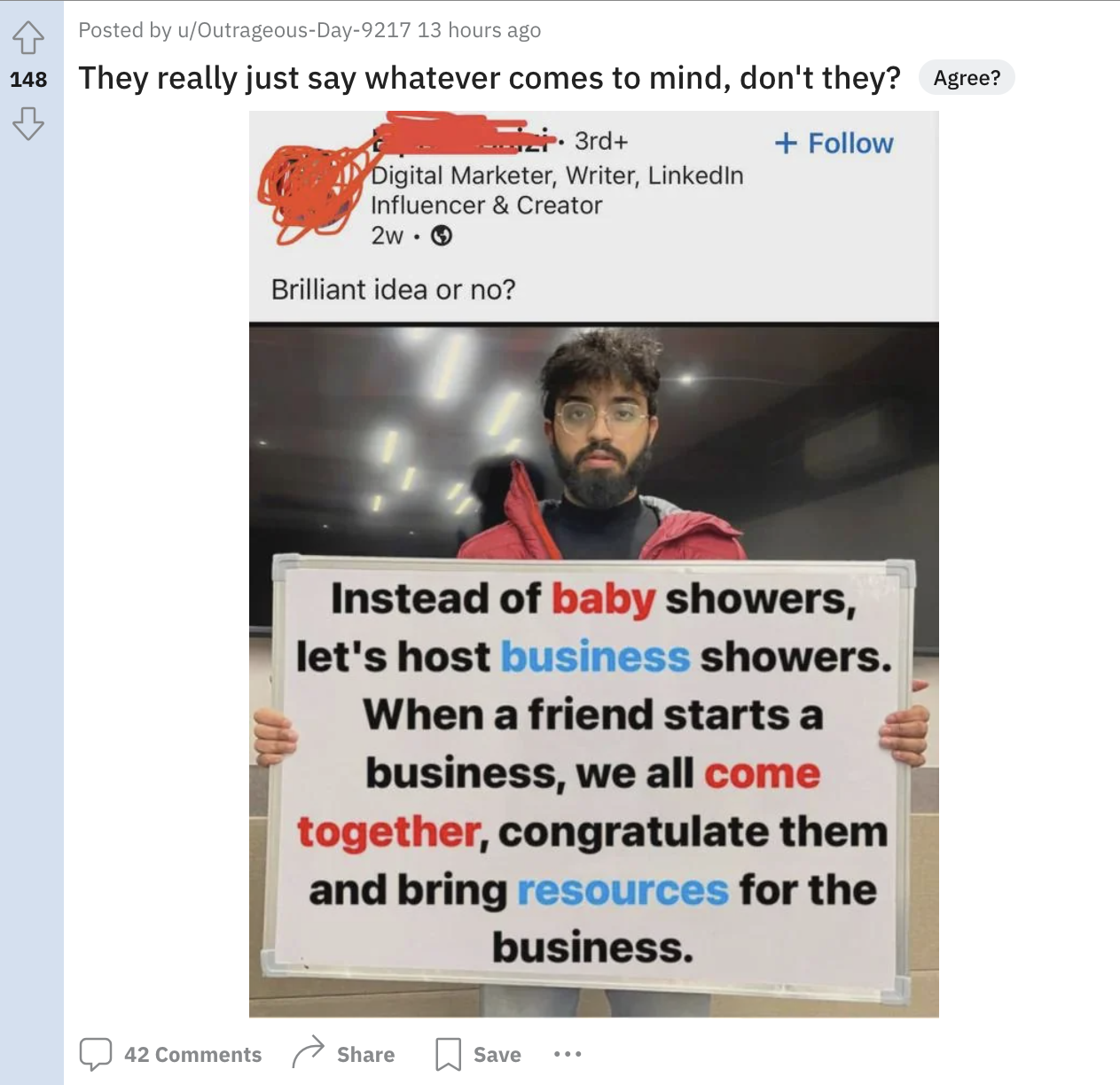 media - Posted by uOutrageousDay9217 13 hours ago 148 They really just say whatever comes to mind, don't they? Agree? 3rd Digital Marketer, Writer, Linkedin Influencer & Creator 2w> Brilliant idea or no? Instead of baby showers, let's host business shower